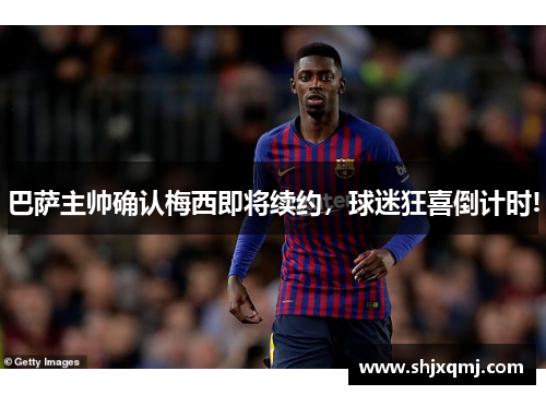 巴萨主帅确认梅西即将续约，球迷狂喜倒计时!