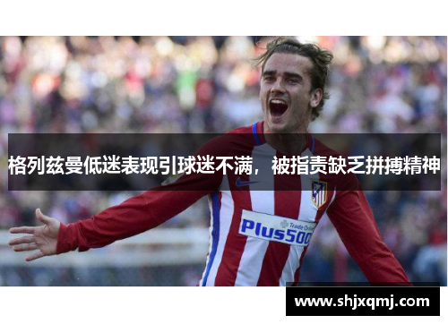 格列兹曼低迷表现引球迷不满，被指责缺乏拼搏精神
