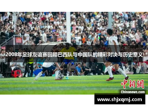 2008年足球友谊赛回顾巴西队与中国队的精彩对决与历史意义