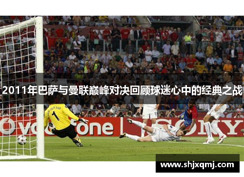 2011年巴萨与曼联巅峰对决回顾球迷心中的经典之战